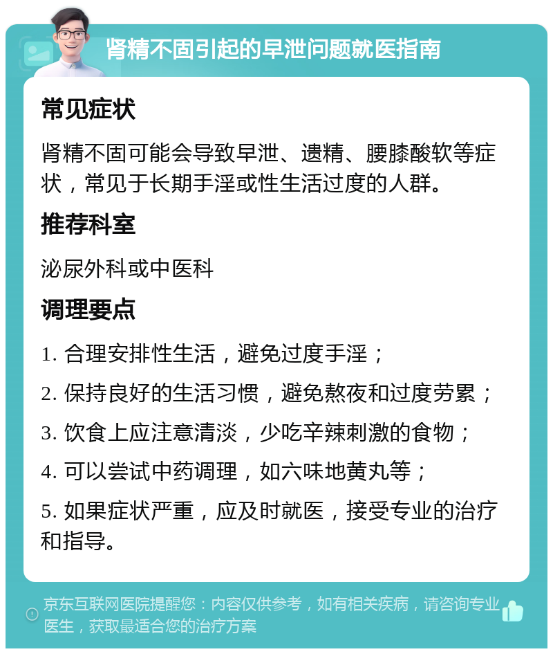 肾精不固引起的早泄问题就医指南 常见症状 肾精不固可能会导致早泄、遗精、腰膝酸软等症状，常见于长期手淫或性生活过度的人群。 推荐科室 泌尿外科或中医科 调理要点 1. 合理安排性生活，避免过度手淫； 2. 保持良好的生活习惯，避免熬夜和过度劳累； 3. 饮食上应注意清淡，少吃辛辣刺激的食物； 4. 可以尝试中药调理，如六味地黄丸等； 5. 如果症状严重，应及时就医，接受专业的治疗和指导。