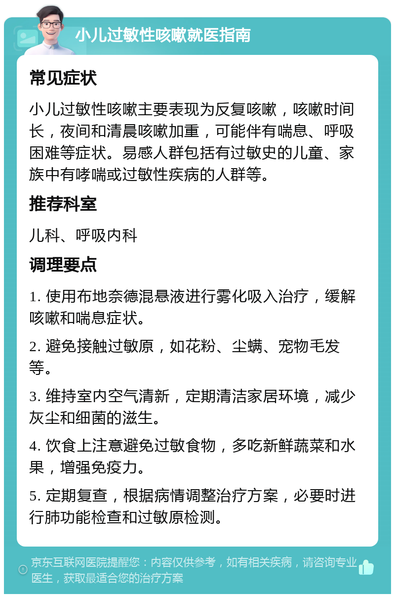 小儿过敏性咳嗽就医指南 常见症状 小儿过敏性咳嗽主要表现为反复咳嗽，咳嗽时间长，夜间和清晨咳嗽加重，可能伴有喘息、呼吸困难等症状。易感人群包括有过敏史的儿童、家族中有哮喘或过敏性疾病的人群等。 推荐科室 儿科、呼吸内科 调理要点 1. 使用布地奈德混悬液进行雾化吸入治疗，缓解咳嗽和喘息症状。 2. 避免接触过敏原，如花粉、尘螨、宠物毛发等。 3. 维持室内空气清新，定期清洁家居环境，减少灰尘和细菌的滋生。 4. 饮食上注意避免过敏食物，多吃新鲜蔬菜和水果，增强免疫力。 5. 定期复查，根据病情调整治疗方案，必要时进行肺功能检查和过敏原检测。