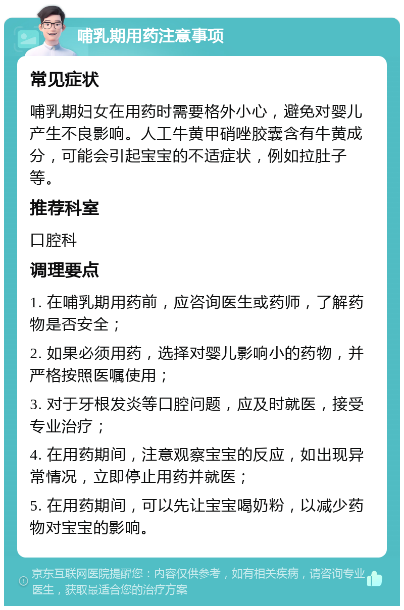 哺乳期用药注意事项 常见症状 哺乳期妇女在用药时需要格外小心，避免对婴儿产生不良影响。人工牛黄甲硝唑胶囊含有牛黄成分，可能会引起宝宝的不适症状，例如拉肚子等。 推荐科室 口腔科 调理要点 1. 在哺乳期用药前，应咨询医生或药师，了解药物是否安全； 2. 如果必须用药，选择对婴儿影响小的药物，并严格按照医嘱使用； 3. 对于牙根发炎等口腔问题，应及时就医，接受专业治疗； 4. 在用药期间，注意观察宝宝的反应，如出现异常情况，立即停止用药并就医； 5. 在用药期间，可以先让宝宝喝奶粉，以减少药物对宝宝的影响。