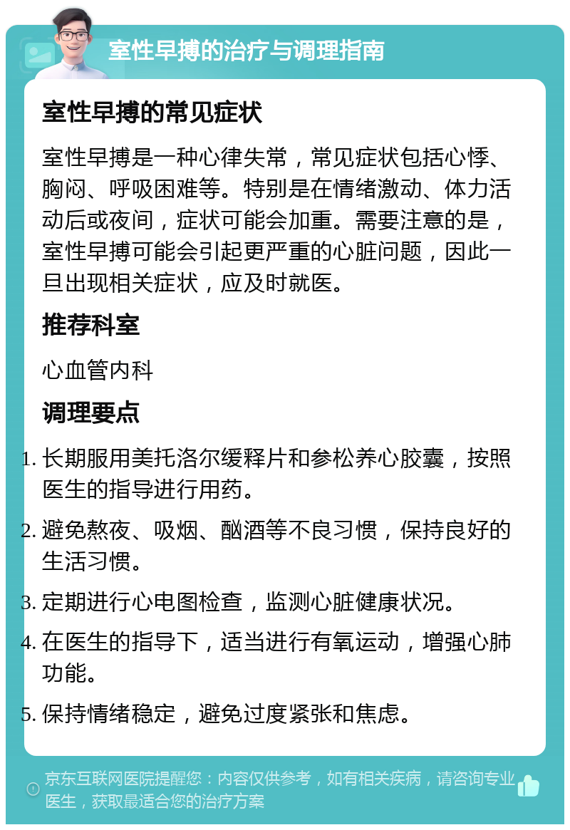 室性早搏的治疗与调理指南 室性早搏的常见症状 室性早搏是一种心律失常，常见症状包括心悸、胸闷、呼吸困难等。特别是在情绪激动、体力活动后或夜间，症状可能会加重。需要注意的是，室性早搏可能会引起更严重的心脏问题，因此一旦出现相关症状，应及时就医。 推荐科室 心血管内科 调理要点 长期服用美托洛尔缓释片和参松养心胶囊，按照医生的指导进行用药。 避免熬夜、吸烟、酗酒等不良习惯，保持良好的生活习惯。 定期进行心电图检查，监测心脏健康状况。 在医生的指导下，适当进行有氧运动，增强心肺功能。 保持情绪稳定，避免过度紧张和焦虑。