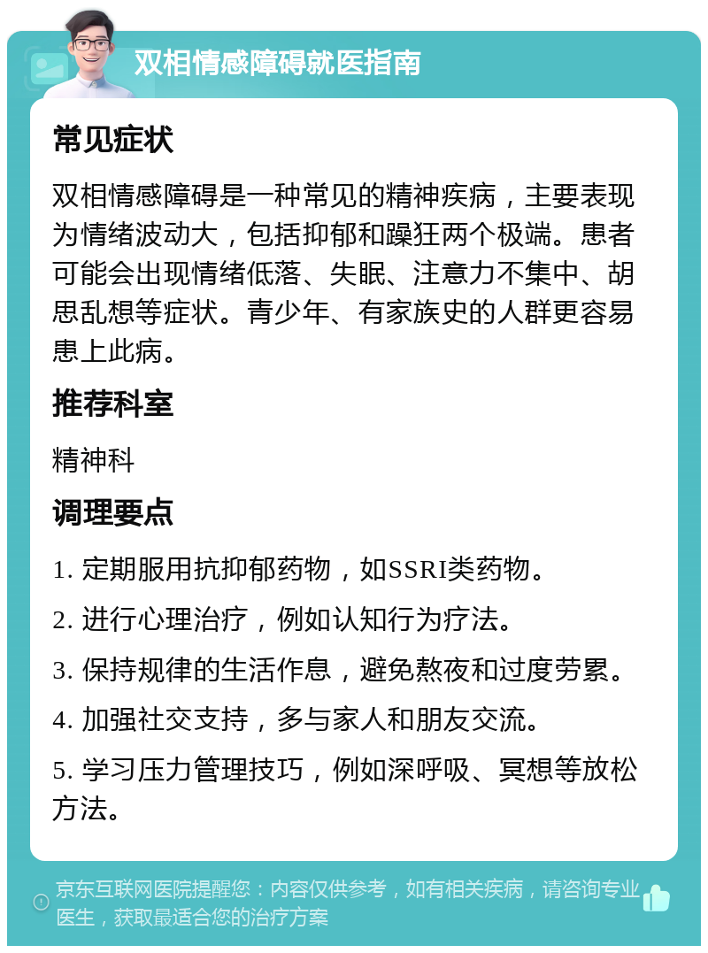 双相情感障碍就医指南 常见症状 双相情感障碍是一种常见的精神疾病，主要表现为情绪波动大，包括抑郁和躁狂两个极端。患者可能会出现情绪低落、失眠、注意力不集中、胡思乱想等症状。青少年、有家族史的人群更容易患上此病。 推荐科室 精神科 调理要点 1. 定期服用抗抑郁药物，如SSRI类药物。 2. 进行心理治疗，例如认知行为疗法。 3. 保持规律的生活作息，避免熬夜和过度劳累。 4. 加强社交支持，多与家人和朋友交流。 5. 学习压力管理技巧，例如深呼吸、冥想等放松方法。