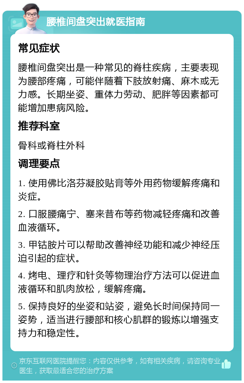 腰椎间盘突出就医指南 常见症状 腰椎间盘突出是一种常见的脊柱疾病，主要表现为腰部疼痛，可能伴随着下肢放射痛、麻木或无力感。长期坐姿、重体力劳动、肥胖等因素都可能增加患病风险。 推荐科室 骨科或脊柱外科 调理要点 1. 使用佛比洛芬凝胶贴膏等外用药物缓解疼痛和炎症。 2. 口服腰痛宁、塞来昔布等药物减轻疼痛和改善血液循环。 3. 甲钴胺片可以帮助改善神经功能和减少神经压迫引起的症状。 4. 烤电、理疗和针灸等物理治疗方法可以促进血液循环和肌肉放松，缓解疼痛。 5. 保持良好的坐姿和站姿，避免长时间保持同一姿势，适当进行腰部和核心肌群的锻炼以增强支持力和稳定性。