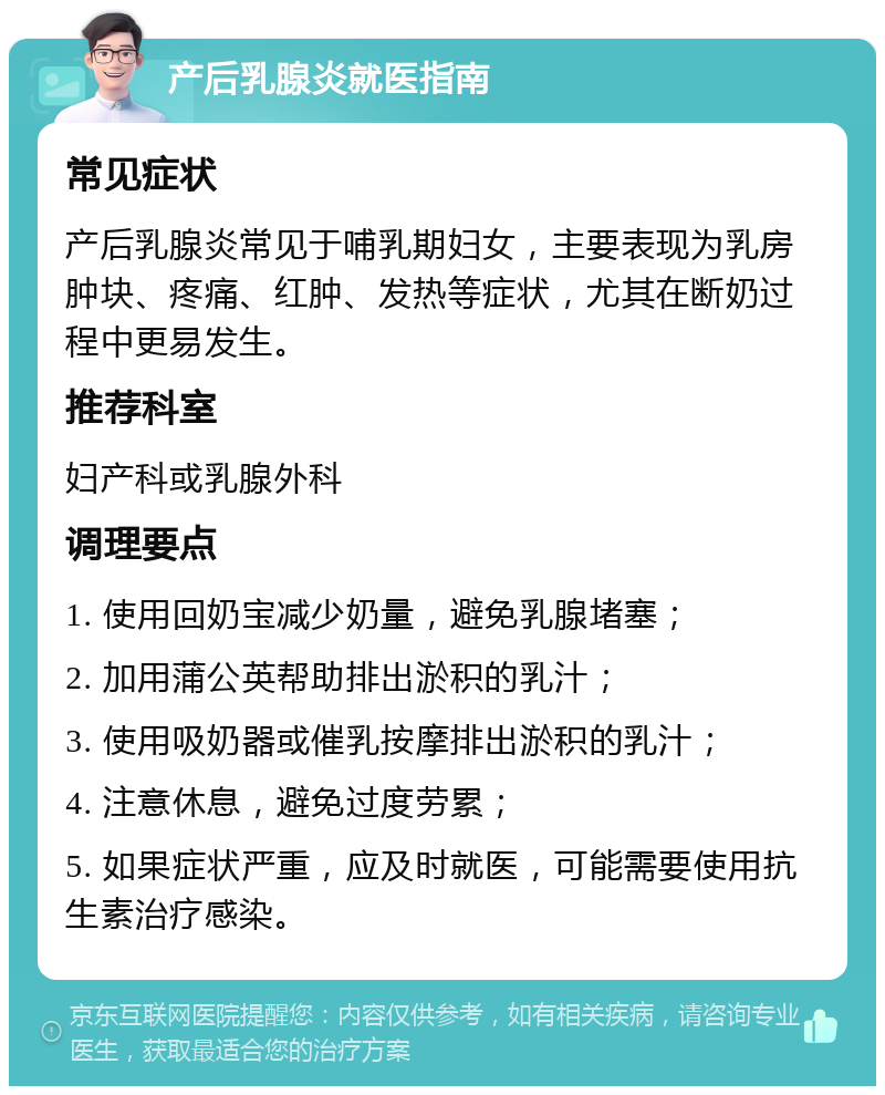 产后乳腺炎就医指南 常见症状 产后乳腺炎常见于哺乳期妇女，主要表现为乳房肿块、疼痛、红肿、发热等症状，尤其在断奶过程中更易发生。 推荐科室 妇产科或乳腺外科 调理要点 1. 使用回奶宝减少奶量，避免乳腺堵塞； 2. 加用蒲公英帮助排出淤积的乳汁； 3. 使用吸奶器或催乳按摩排出淤积的乳汁； 4. 注意休息，避免过度劳累； 5. 如果症状严重，应及时就医，可能需要使用抗生素治疗感染。