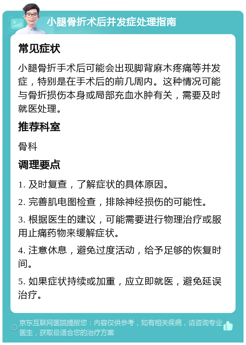 小腿骨折术后并发症处理指南 常见症状 小腿骨折手术后可能会出现脚背麻木疼痛等并发症，特别是在手术后的前几周内。这种情况可能与骨折损伤本身或局部充血水肿有关，需要及时就医处理。 推荐科室 骨科 调理要点 1. 及时复查，了解症状的具体原因。 2. 完善肌电图检查，排除神经损伤的可能性。 3. 根据医生的建议，可能需要进行物理治疗或服用止痛药物来缓解症状。 4. 注意休息，避免过度活动，给予足够的恢复时间。 5. 如果症状持续或加重，应立即就医，避免延误治疗。