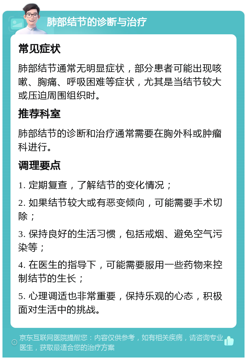 肺部结节的诊断与治疗 常见症状 肺部结节通常无明显症状，部分患者可能出现咳嗽、胸痛、呼吸困难等症状，尤其是当结节较大或压迫周围组织时。 推荐科室 肺部结节的诊断和治疗通常需要在胸外科或肿瘤科进行。 调理要点 1. 定期复查，了解结节的变化情况； 2. 如果结节较大或有恶变倾向，可能需要手术切除； 3. 保持良好的生活习惯，包括戒烟、避免空气污染等； 4. 在医生的指导下，可能需要服用一些药物来控制结节的生长； 5. 心理调适也非常重要，保持乐观的心态，积极面对生活中的挑战。