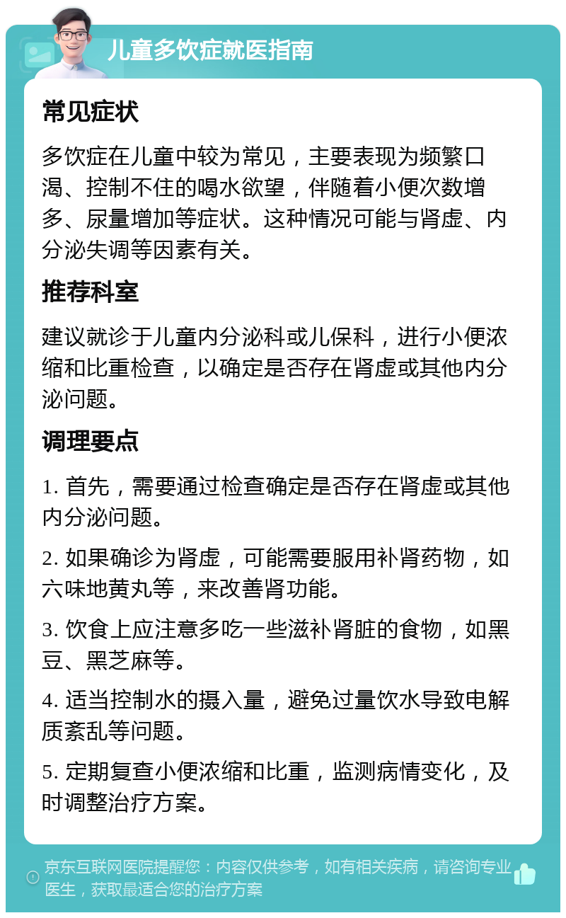 儿童多饮症就医指南 常见症状 多饮症在儿童中较为常见，主要表现为频繁口渴、控制不住的喝水欲望，伴随着小便次数增多、尿量增加等症状。这种情况可能与肾虚、内分泌失调等因素有关。 推荐科室 建议就诊于儿童内分泌科或儿保科，进行小便浓缩和比重检查，以确定是否存在肾虚或其他内分泌问题。 调理要点 1. 首先，需要通过检查确定是否存在肾虚或其他内分泌问题。 2. 如果确诊为肾虚，可能需要服用补肾药物，如六味地黄丸等，来改善肾功能。 3. 饮食上应注意多吃一些滋补肾脏的食物，如黑豆、黑芝麻等。 4. 适当控制水的摄入量，避免过量饮水导致电解质紊乱等问题。 5. 定期复查小便浓缩和比重，监测病情变化，及时调整治疗方案。