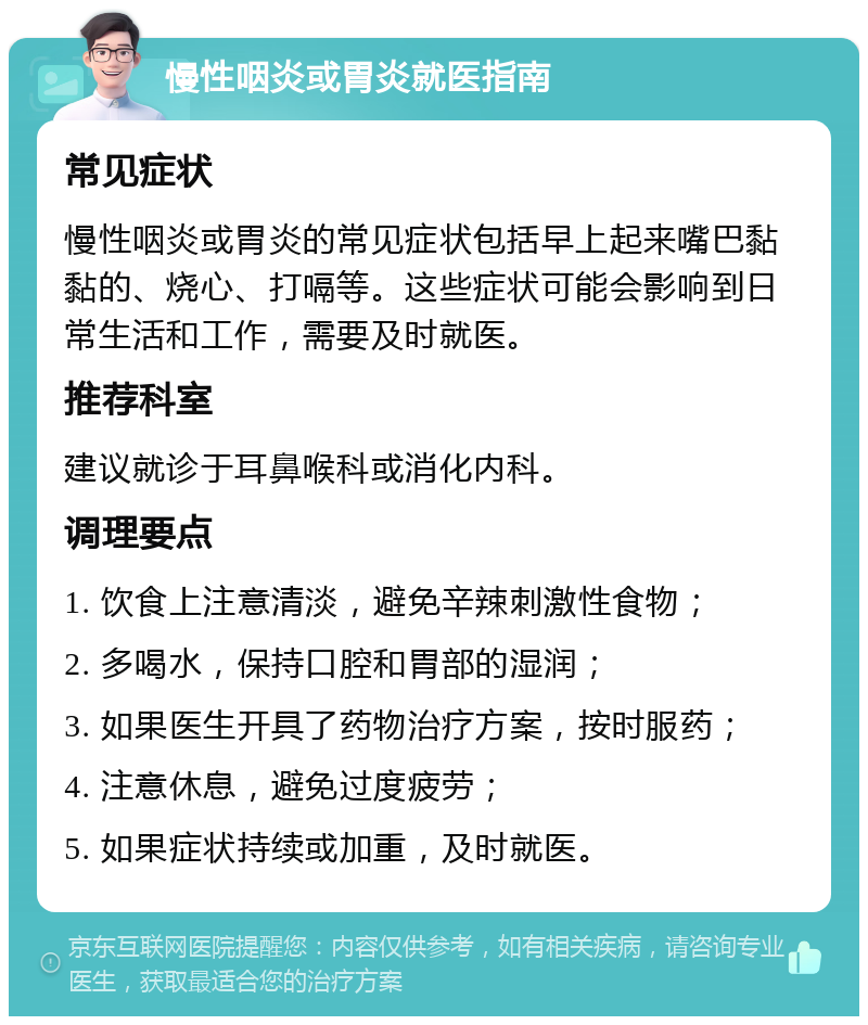 慢性咽炎或胃炎就医指南 常见症状 慢性咽炎或胃炎的常见症状包括早上起来嘴巴黏黏的、烧心、打嗝等。这些症状可能会影响到日常生活和工作，需要及时就医。 推荐科室 建议就诊于耳鼻喉科或消化内科。 调理要点 1. 饮食上注意清淡，避免辛辣刺激性食物； 2. 多喝水，保持口腔和胃部的湿润； 3. 如果医生开具了药物治疗方案，按时服药； 4. 注意休息，避免过度疲劳； 5. 如果症状持续或加重，及时就医。