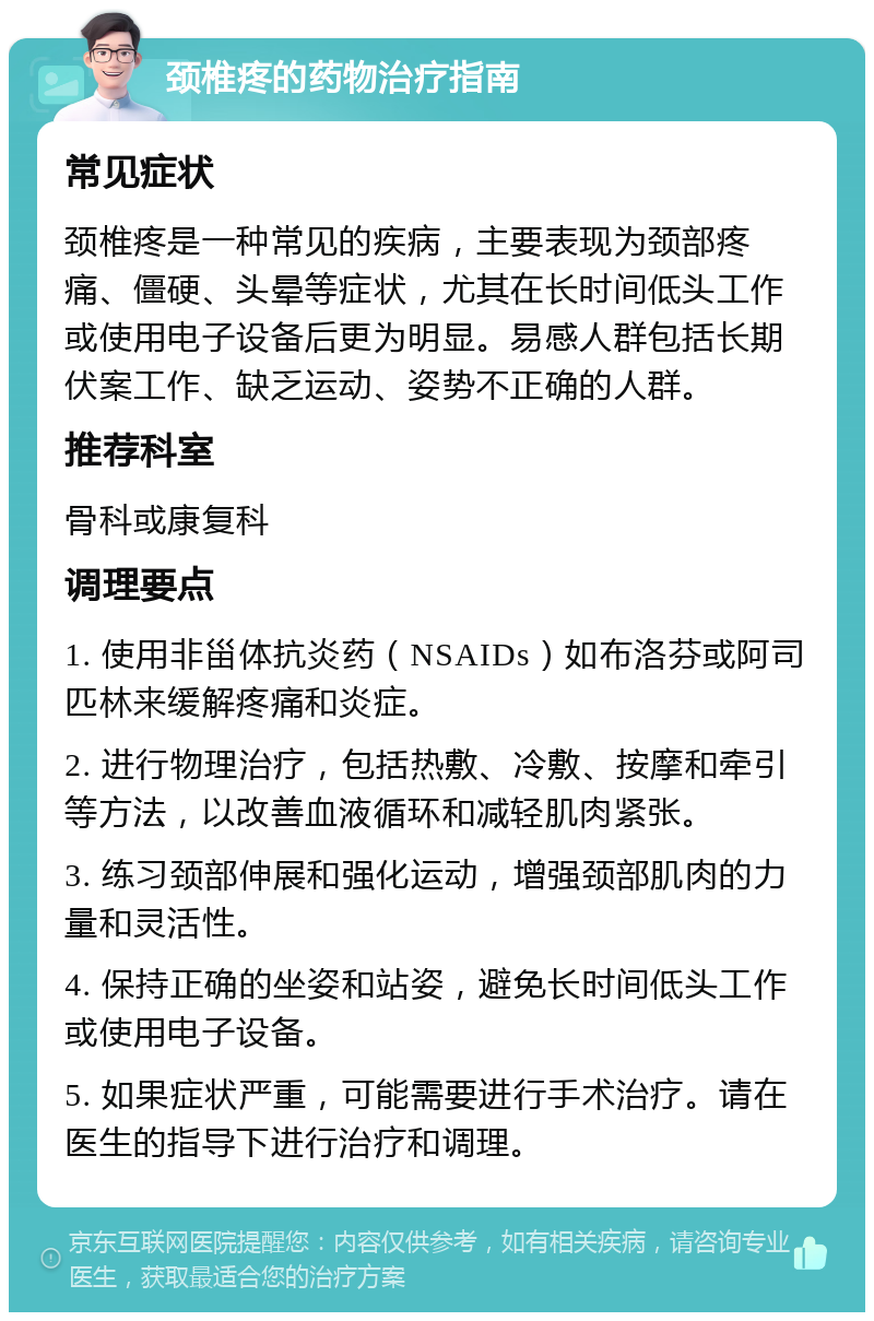 颈椎疼的药物治疗指南 常见症状 颈椎疼是一种常见的疾病，主要表现为颈部疼痛、僵硬、头晕等症状，尤其在长时间低头工作或使用电子设备后更为明显。易感人群包括长期伏案工作、缺乏运动、姿势不正确的人群。 推荐科室 骨科或康复科 调理要点 1. 使用非甾体抗炎药（NSAIDs）如布洛芬或阿司匹林来缓解疼痛和炎症。 2. 进行物理治疗，包括热敷、冷敷、按摩和牵引等方法，以改善血液循环和减轻肌肉紧张。 3. 练习颈部伸展和强化运动，增强颈部肌肉的力量和灵活性。 4. 保持正确的坐姿和站姿，避免长时间低头工作或使用电子设备。 5. 如果症状严重，可能需要进行手术治疗。请在医生的指导下进行治疗和调理。