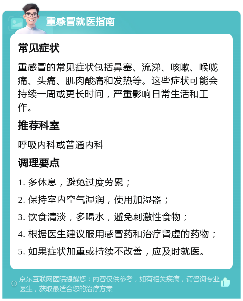 重感冒就医指南 常见症状 重感冒的常见症状包括鼻塞、流涕、咳嗽、喉咙痛、头痛、肌肉酸痛和发热等。这些症状可能会持续一周或更长时间，严重影响日常生活和工作。 推荐科室 呼吸内科或普通内科 调理要点 1. 多休息，避免过度劳累； 2. 保持室内空气湿润，使用加湿器； 3. 饮食清淡，多喝水，避免刺激性食物； 4. 根据医生建议服用感冒药和治疗肾虚的药物； 5. 如果症状加重或持续不改善，应及时就医。