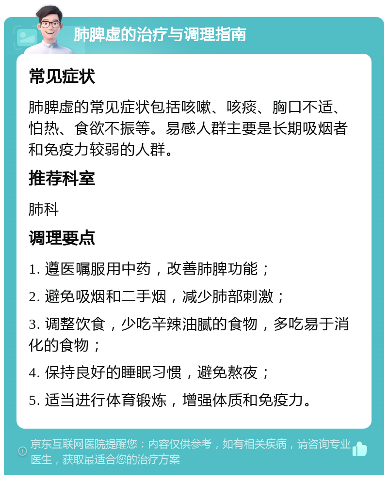 肺脾虚的治疗与调理指南 常见症状 肺脾虚的常见症状包括咳嗽、咳痰、胸口不适、怕热、食欲不振等。易感人群主要是长期吸烟者和免疫力较弱的人群。 推荐科室 肺科 调理要点 1. 遵医嘱服用中药，改善肺脾功能； 2. 避免吸烟和二手烟，减少肺部刺激； 3. 调整饮食，少吃辛辣油腻的食物，多吃易于消化的食物； 4. 保持良好的睡眠习惯，避免熬夜； 5. 适当进行体育锻炼，增强体质和免疫力。