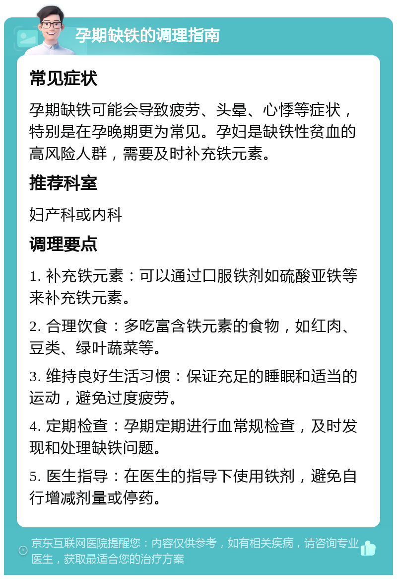 孕期缺铁的调理指南 常见症状 孕期缺铁可能会导致疲劳、头晕、心悸等症状，特别是在孕晚期更为常见。孕妇是缺铁性贫血的高风险人群，需要及时补充铁元素。 推荐科室 妇产科或内科 调理要点 1. 补充铁元素：可以通过口服铁剂如硫酸亚铁等来补充铁元素。 2. 合理饮食：多吃富含铁元素的食物，如红肉、豆类、绿叶蔬菜等。 3. 维持良好生活习惯：保证充足的睡眠和适当的运动，避免过度疲劳。 4. 定期检查：孕期定期进行血常规检查，及时发现和处理缺铁问题。 5. 医生指导：在医生的指导下使用铁剂，避免自行增减剂量或停药。