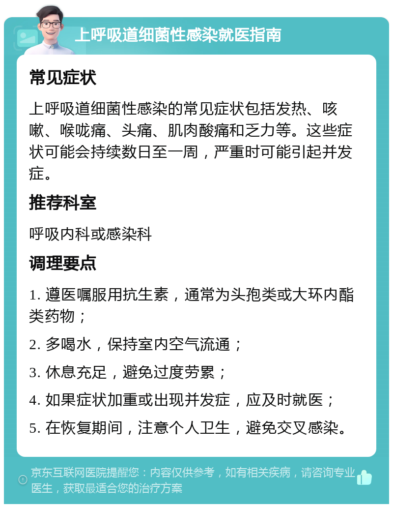 上呼吸道细菌性感染就医指南 常见症状 上呼吸道细菌性感染的常见症状包括发热、咳嗽、喉咙痛、头痛、肌肉酸痛和乏力等。这些症状可能会持续数日至一周，严重时可能引起并发症。 推荐科室 呼吸内科或感染科 调理要点 1. 遵医嘱服用抗生素，通常为头孢类或大环内酯类药物； 2. 多喝水，保持室内空气流通； 3. 休息充足，避免过度劳累； 4. 如果症状加重或出现并发症，应及时就医； 5. 在恢复期间，注意个人卫生，避免交叉感染。