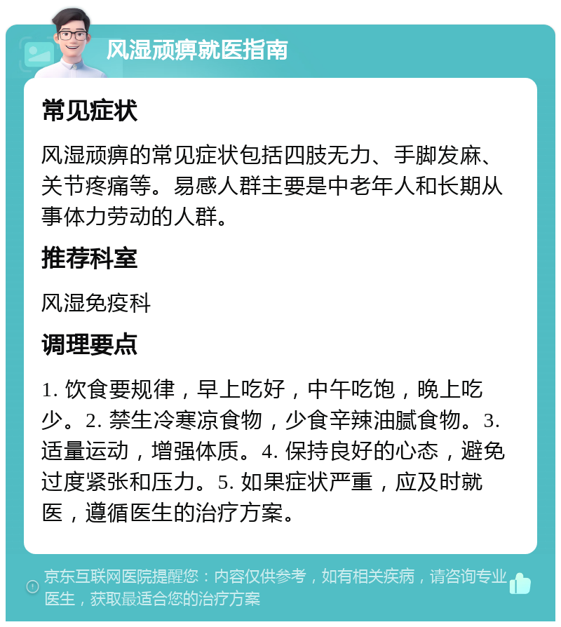 风湿顽痹就医指南 常见症状 风湿顽痹的常见症状包括四肢无力、手脚发麻、关节疼痛等。易感人群主要是中老年人和长期从事体力劳动的人群。 推荐科室 风湿免疫科 调理要点 1. 饮食要规律，早上吃好，中午吃饱，晚上吃少。2. 禁生冷寒凉食物，少食辛辣油腻食物。3. 适量运动，增强体质。4. 保持良好的心态，避免过度紧张和压力。5. 如果症状严重，应及时就医，遵循医生的治疗方案。