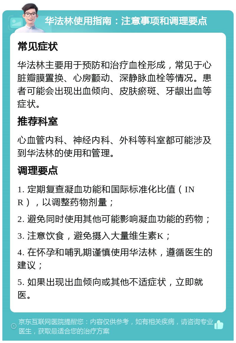 华法林使用指南：注意事项和调理要点 常见症状 华法林主要用于预防和治疗血栓形成，常见于心脏瓣膜置换、心房颤动、深静脉血栓等情况。患者可能会出现出血倾向、皮肤瘀斑、牙龈出血等症状。 推荐科室 心血管内科、神经内科、外科等科室都可能涉及到华法林的使用和管理。 调理要点 1. 定期复查凝血功能和国际标准化比值（INR），以调整药物剂量； 2. 避免同时使用其他可能影响凝血功能的药物； 3. 注意饮食，避免摄入大量维生素K； 4. 在怀孕和哺乳期谨慎使用华法林，遵循医生的建议； 5. 如果出现出血倾向或其他不适症状，立即就医。