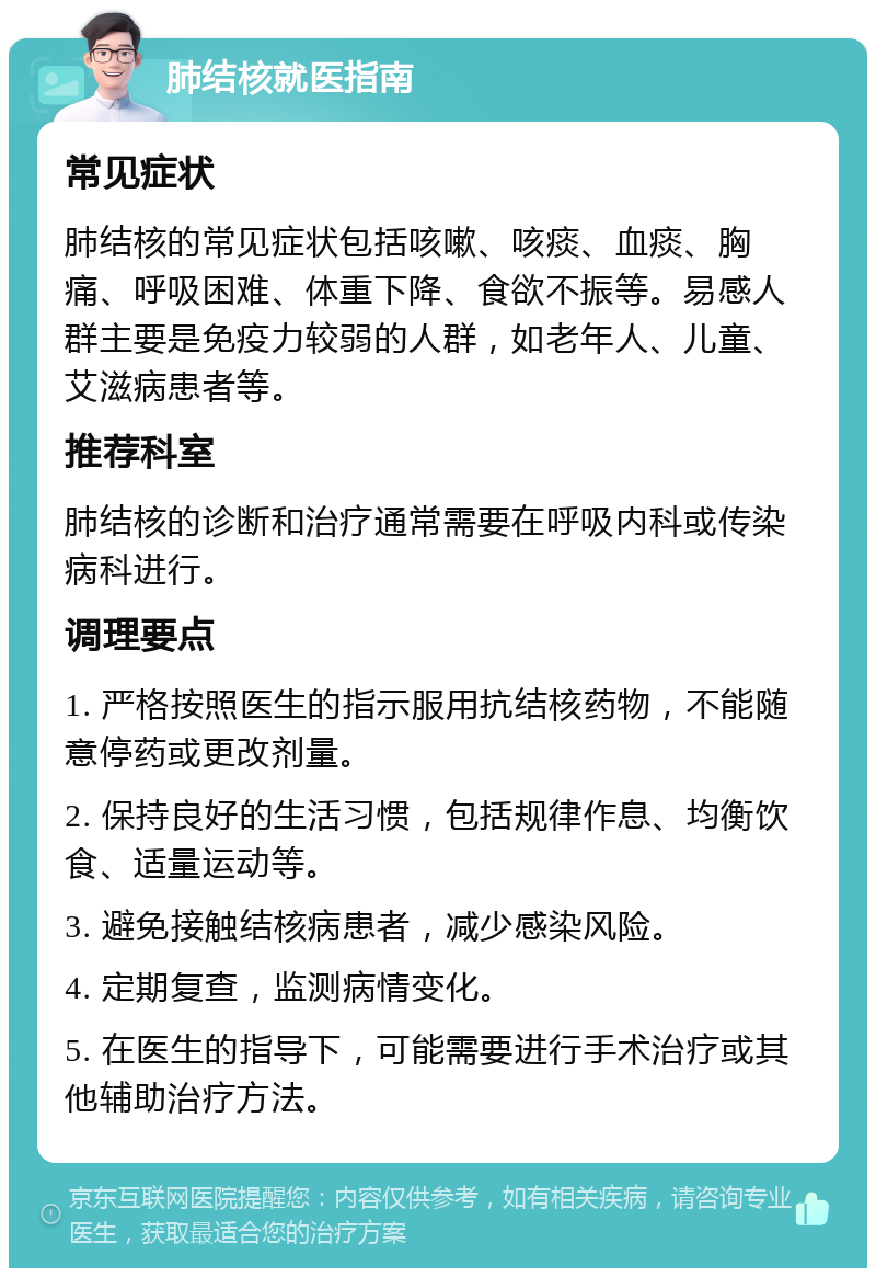 肺结核就医指南 常见症状 肺结核的常见症状包括咳嗽、咳痰、血痰、胸痛、呼吸困难、体重下降、食欲不振等。易感人群主要是免疫力较弱的人群，如老年人、儿童、艾滋病患者等。 推荐科室 肺结核的诊断和治疗通常需要在呼吸内科或传染病科进行。 调理要点 1. 严格按照医生的指示服用抗结核药物，不能随意停药或更改剂量。 2. 保持良好的生活习惯，包括规律作息、均衡饮食、适量运动等。 3. 避免接触结核病患者，减少感染风险。 4. 定期复查，监测病情变化。 5. 在医生的指导下，可能需要进行手术治疗或其他辅助治疗方法。