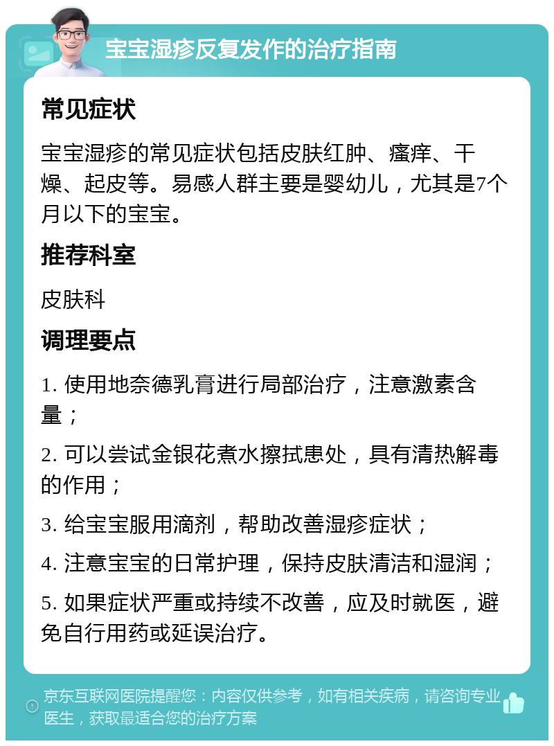 宝宝湿疹反复发作的治疗指南 常见症状 宝宝湿疹的常见症状包括皮肤红肿、瘙痒、干燥、起皮等。易感人群主要是婴幼儿，尤其是7个月以下的宝宝。 推荐科室 皮肤科 调理要点 1. 使用地奈德乳膏进行局部治疗，注意激素含量； 2. 可以尝试金银花煮水擦拭患处，具有清热解毒的作用； 3. 给宝宝服用滴剂，帮助改善湿疹症状； 4. 注意宝宝的日常护理，保持皮肤清洁和湿润； 5. 如果症状严重或持续不改善，应及时就医，避免自行用药或延误治疗。