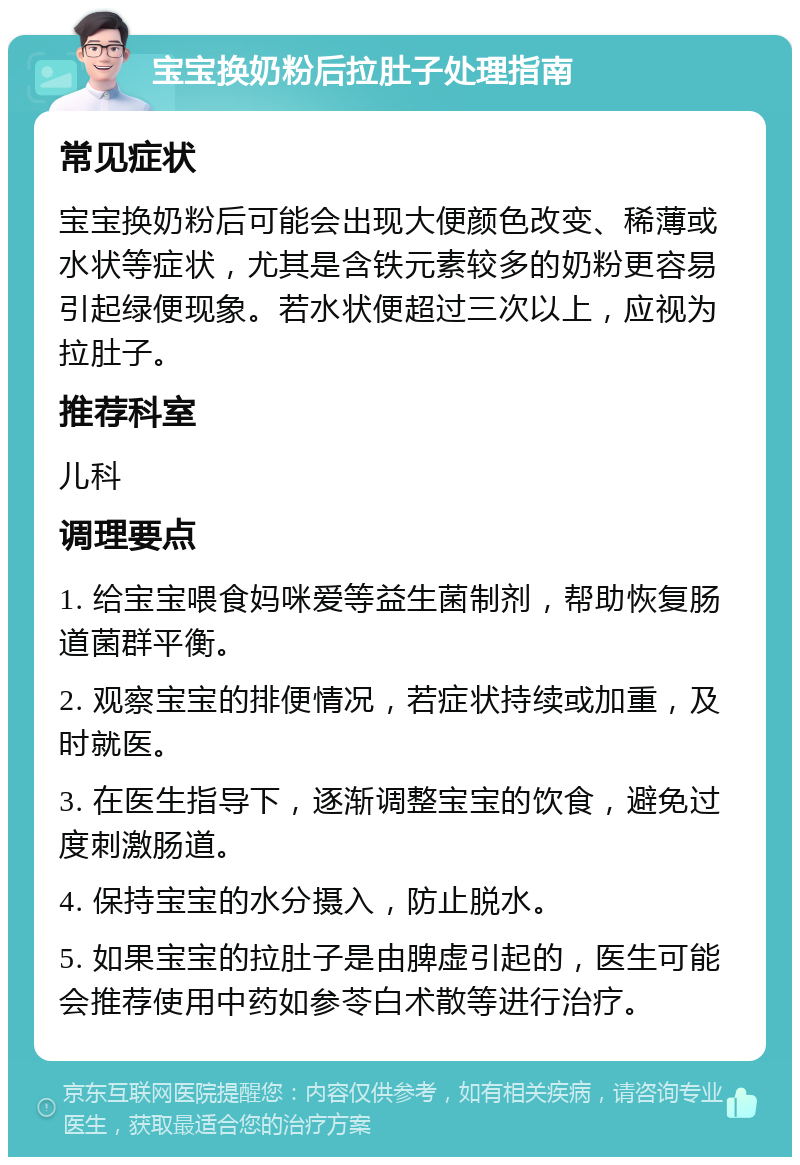 宝宝换奶粉后拉肚子处理指南 常见症状 宝宝换奶粉后可能会出现大便颜色改变、稀薄或水状等症状，尤其是含铁元素较多的奶粉更容易引起绿便现象。若水状便超过三次以上，应视为拉肚子。 推荐科室 儿科 调理要点 1. 给宝宝喂食妈咪爱等益生菌制剂，帮助恢复肠道菌群平衡。 2. 观察宝宝的排便情况，若症状持续或加重，及时就医。 3. 在医生指导下，逐渐调整宝宝的饮食，避免过度刺激肠道。 4. 保持宝宝的水分摄入，防止脱水。 5. 如果宝宝的拉肚子是由脾虚引起的，医生可能会推荐使用中药如参苓白术散等进行治疗。