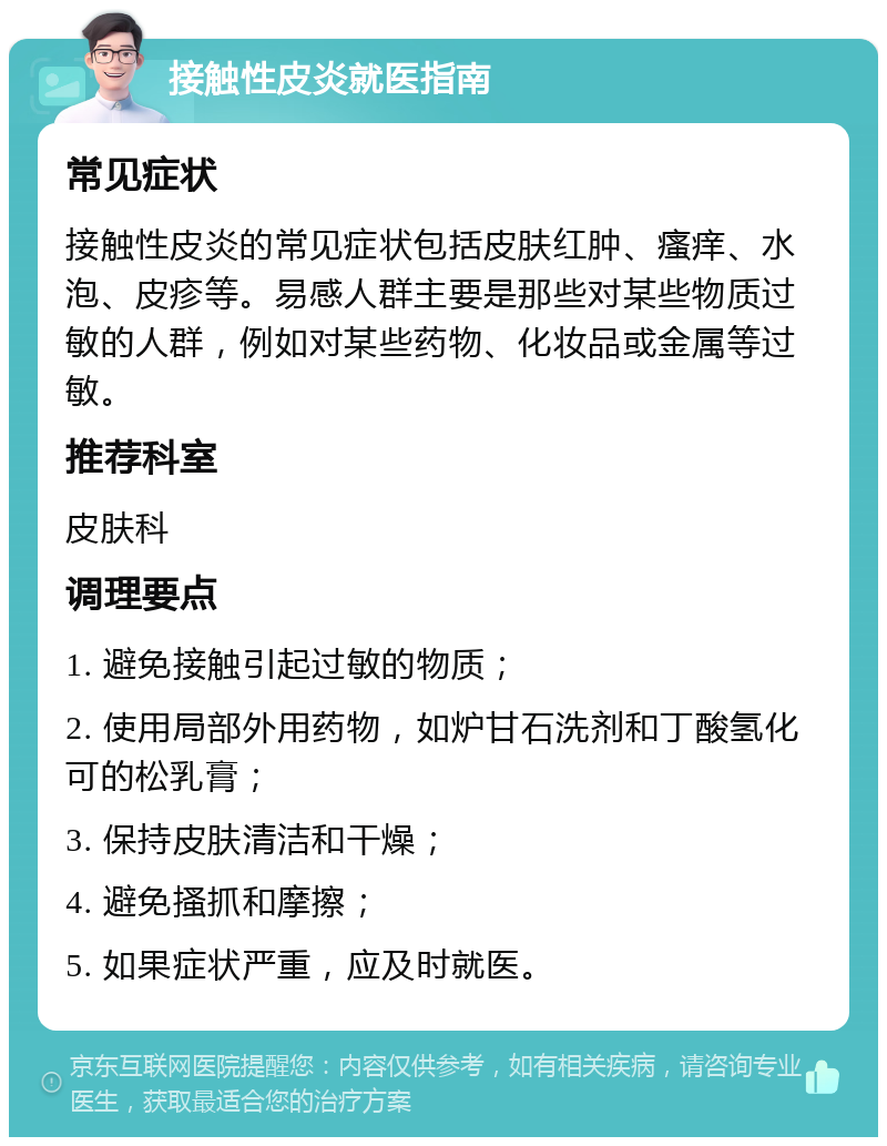 接触性皮炎就医指南 常见症状 接触性皮炎的常见症状包括皮肤红肿、瘙痒、水泡、皮疹等。易感人群主要是那些对某些物质过敏的人群，例如对某些药物、化妆品或金属等过敏。 推荐科室 皮肤科 调理要点 1. 避免接触引起过敏的物质； 2. 使用局部外用药物，如炉甘石洗剂和丁酸氢化可的松乳膏； 3. 保持皮肤清洁和干燥； 4. 避免搔抓和摩擦； 5. 如果症状严重，应及时就医。