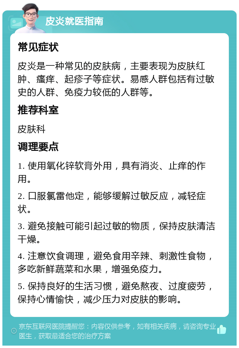 皮炎就医指南 常见症状 皮炎是一种常见的皮肤病，主要表现为皮肤红肿、瘙痒、起疹子等症状。易感人群包括有过敏史的人群、免疫力较低的人群等。 推荐科室 皮肤科 调理要点 1. 使用氧化锌软膏外用，具有消炎、止痒的作用。 2. 口服氯雷他定，能够缓解过敏反应，减轻症状。 3. 避免接触可能引起过敏的物质，保持皮肤清洁干燥。 4. 注意饮食调理，避免食用辛辣、刺激性食物，多吃新鲜蔬菜和水果，增强免疫力。 5. 保持良好的生活习惯，避免熬夜、过度疲劳，保持心情愉快，减少压力对皮肤的影响。