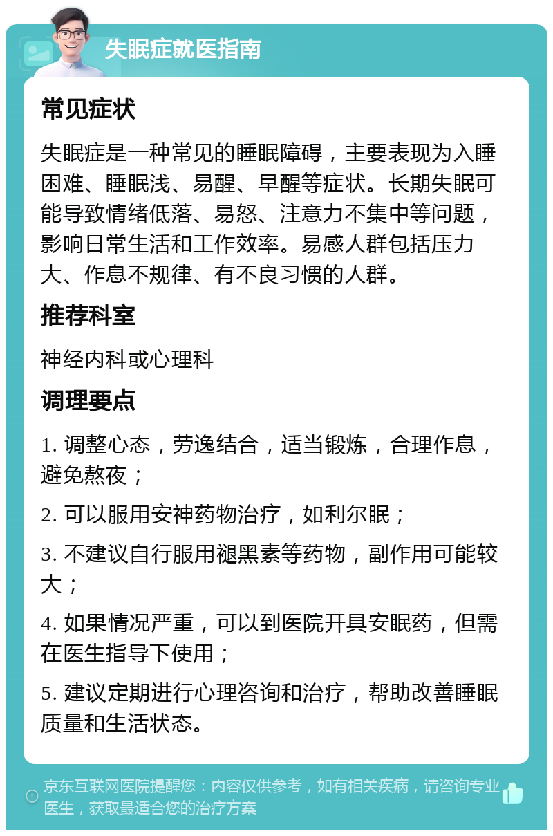 失眠症就医指南 常见症状 失眠症是一种常见的睡眠障碍，主要表现为入睡困难、睡眠浅、易醒、早醒等症状。长期失眠可能导致情绪低落、易怒、注意力不集中等问题，影响日常生活和工作效率。易感人群包括压力大、作息不规律、有不良习惯的人群。 推荐科室 神经内科或心理科 调理要点 1. 调整心态，劳逸结合，适当锻炼，合理作息，避免熬夜； 2. 可以服用安神药物治疗，如利尔眠； 3. 不建议自行服用褪黑素等药物，副作用可能较大； 4. 如果情况严重，可以到医院开具安眠药，但需在医生指导下使用； 5. 建议定期进行心理咨询和治疗，帮助改善睡眠质量和生活状态。