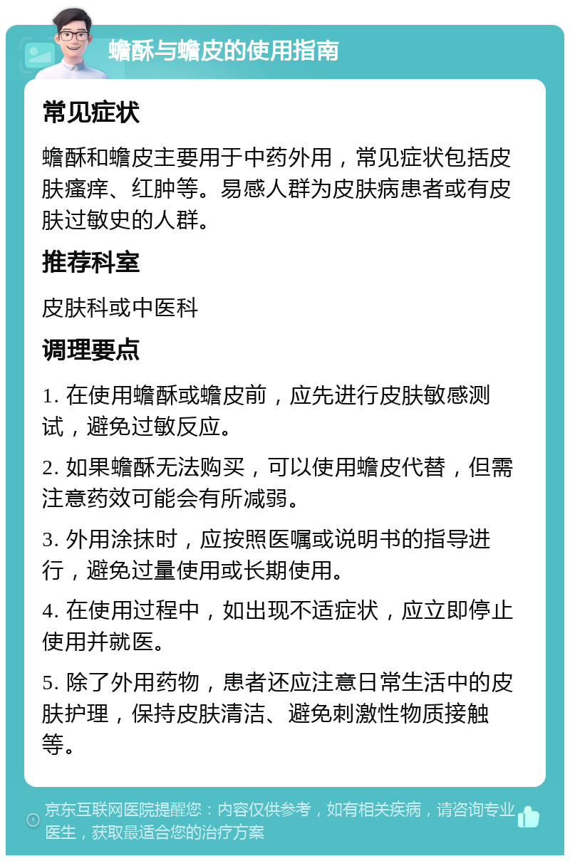 蟾酥与蟾皮的使用指南 常见症状 蟾酥和蟾皮主要用于中药外用，常见症状包括皮肤瘙痒、红肿等。易感人群为皮肤病患者或有皮肤过敏史的人群。 推荐科室 皮肤科或中医科 调理要点 1. 在使用蟾酥或蟾皮前，应先进行皮肤敏感测试，避免过敏反应。 2. 如果蟾酥无法购买，可以使用蟾皮代替，但需注意药效可能会有所减弱。 3. 外用涂抹时，应按照医嘱或说明书的指导进行，避免过量使用或长期使用。 4. 在使用过程中，如出现不适症状，应立即停止使用并就医。 5. 除了外用药物，患者还应注意日常生活中的皮肤护理，保持皮肤清洁、避免刺激性物质接触等。