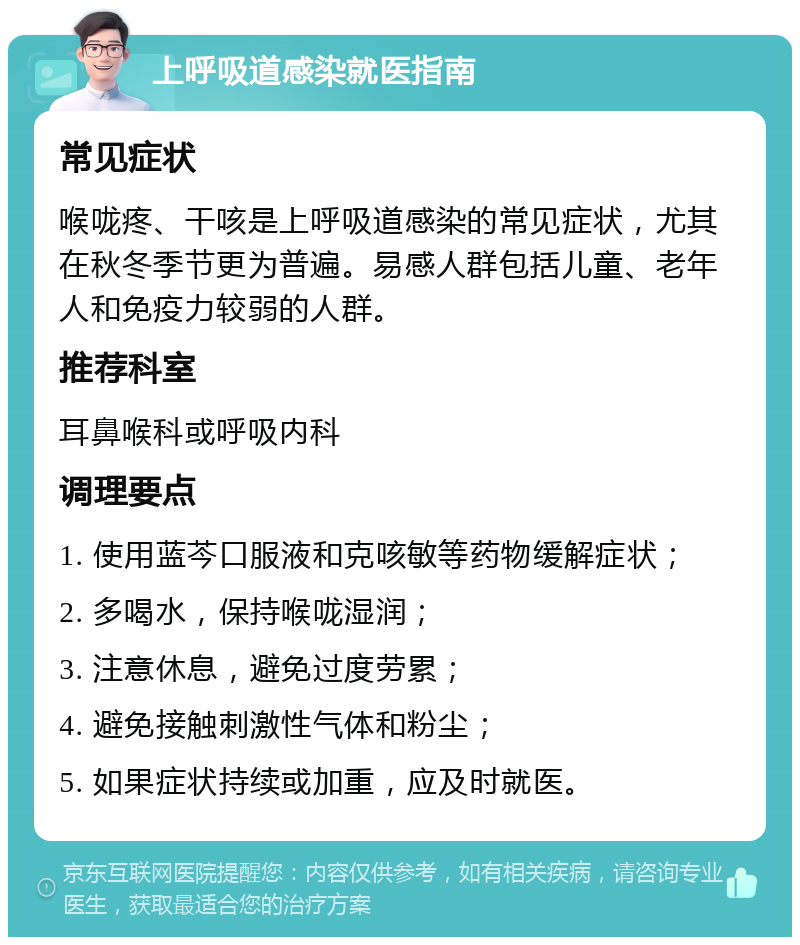 上呼吸道感染就医指南 常见症状 喉咙疼、干咳是上呼吸道感染的常见症状，尤其在秋冬季节更为普遍。易感人群包括儿童、老年人和免疫力较弱的人群。 推荐科室 耳鼻喉科或呼吸内科 调理要点 1. 使用蓝芩口服液和克咳敏等药物缓解症状； 2. 多喝水，保持喉咙湿润； 3. 注意休息，避免过度劳累； 4. 避免接触刺激性气体和粉尘； 5. 如果症状持续或加重，应及时就医。