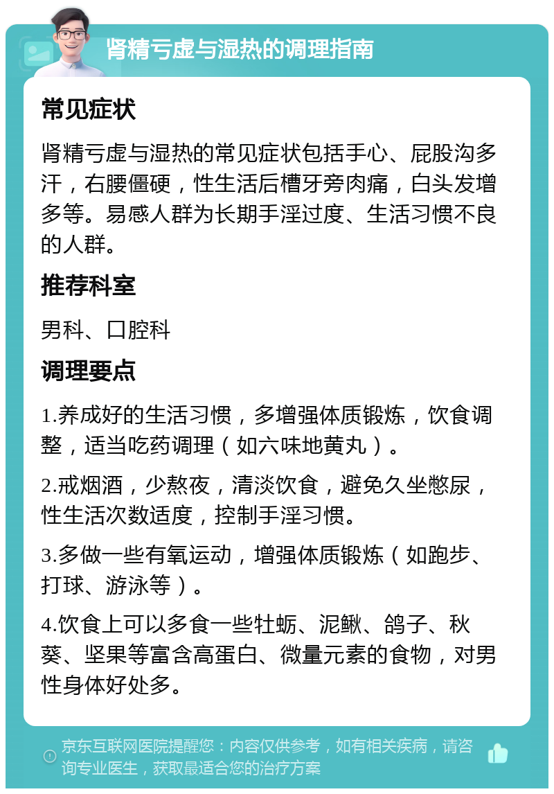 肾精亏虚与湿热的调理指南 常见症状 肾精亏虚与湿热的常见症状包括手心、屁股沟多汗，右腰僵硬，性生活后槽牙旁肉痛，白头发增多等。易感人群为长期手淫过度、生活习惯不良的人群。 推荐科室 男科、口腔科 调理要点 1.养成好的生活习惯，多增强体质锻炼，饮食调整，适当吃药调理（如六味地黄丸）。 2.戒烟酒，少熬夜，清淡饮食，避免久坐憋尿，性生活次数适度，控制手淫习惯。 3.多做一些有氧运动，增强体质锻炼（如跑步、打球、游泳等）。 4.饮食上可以多食一些牡蛎、泥鳅、鸽子、秋葵、坚果等富含高蛋白、微量元素的食物，对男性身体好处多。