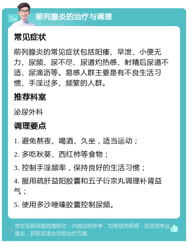 前列腺炎的治疗与调理 常见症状 前列腺炎的常见症状包括阳痿、早泄、小便无力、尿频、尿不尽、尿道灼热感、射精后尿道不适、尿滴沥等。易感人群主要是有不良生活习惯、手淫过多、频繁的人群。 推荐科室 泌尿外科 调理要点 1. 避免熬夜、喝酒、久坐，适当运动； 2. 多吃秋葵、西红柿等食物； 3. 控制手淫频率，保持良好的生活习惯； 4. 服用疏肝益阳胶囊和五子衍宗丸调理补肾益气； 5. 使用多沙唑嗪胶囊控制尿频。