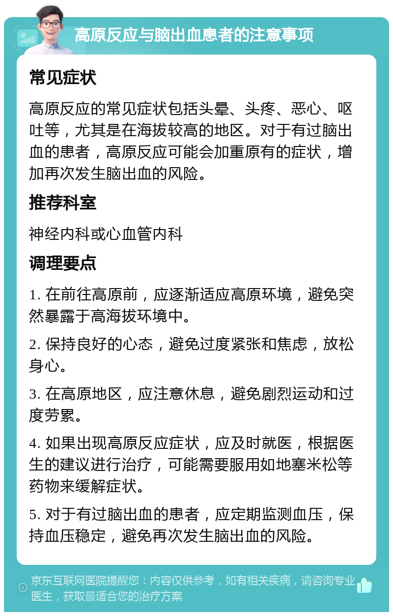 高原反应与脑出血患者的注意事项 常见症状 高原反应的常见症状包括头晕、头疼、恶心、呕吐等，尤其是在海拔较高的地区。对于有过脑出血的患者，高原反应可能会加重原有的症状，增加再次发生脑出血的风险。 推荐科室 神经内科或心血管内科 调理要点 1. 在前往高原前，应逐渐适应高原环境，避免突然暴露于高海拔环境中。 2. 保持良好的心态，避免过度紧张和焦虑，放松身心。 3. 在高原地区，应注意休息，避免剧烈运动和过度劳累。 4. 如果出现高原反应症状，应及时就医，根据医生的建议进行治疗，可能需要服用如地塞米松等药物来缓解症状。 5. 对于有过脑出血的患者，应定期监测血压，保持血压稳定，避免再次发生脑出血的风险。