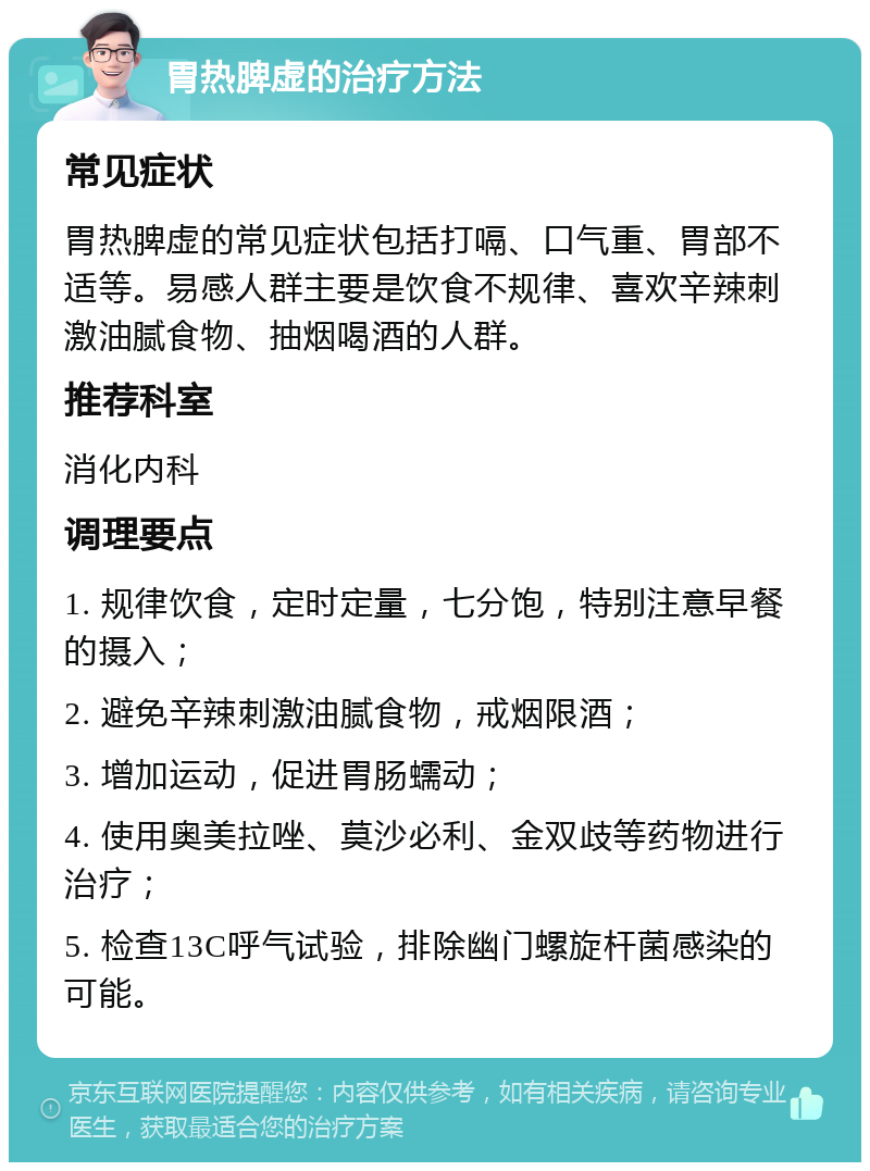 胃热脾虚的治疗方法 常见症状 胃热脾虚的常见症状包括打嗝、口气重、胃部不适等。易感人群主要是饮食不规律、喜欢辛辣刺激油腻食物、抽烟喝酒的人群。 推荐科室 消化内科 调理要点 1. 规律饮食，定时定量，七分饱，特别注意早餐的摄入； 2. 避免辛辣刺激油腻食物，戒烟限酒； 3. 增加运动，促进胃肠蠕动； 4. 使用奥美拉唑、莫沙必利、金双歧等药物进行治疗； 5. 检查13C呼气试验，排除幽门螺旋杆菌感染的可能。