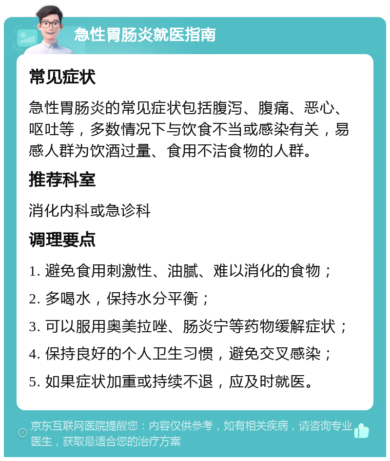 急性胃肠炎就医指南 常见症状 急性胃肠炎的常见症状包括腹泻、腹痛、恶心、呕吐等，多数情况下与饮食不当或感染有关，易感人群为饮酒过量、食用不洁食物的人群。 推荐科室 消化内科或急诊科 调理要点 1. 避免食用刺激性、油腻、难以消化的食物； 2. 多喝水，保持水分平衡； 3. 可以服用奥美拉唑、肠炎宁等药物缓解症状； 4. 保持良好的个人卫生习惯，避免交叉感染； 5. 如果症状加重或持续不退，应及时就医。