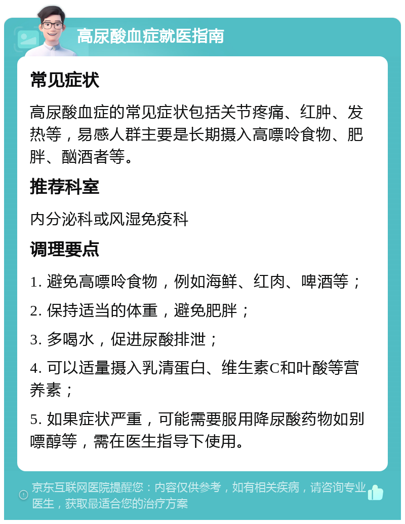 高尿酸血症就医指南 常见症状 高尿酸血症的常见症状包括关节疼痛、红肿、发热等，易感人群主要是长期摄入高嘌呤食物、肥胖、酗酒者等。 推荐科室 内分泌科或风湿免疫科 调理要点 1. 避免高嘌呤食物，例如海鲜、红肉、啤酒等； 2. 保持适当的体重，避免肥胖； 3. 多喝水，促进尿酸排泄； 4. 可以适量摄入乳清蛋白、维生素C和叶酸等营养素； 5. 如果症状严重，可能需要服用降尿酸药物如别嘌醇等，需在医生指导下使用。