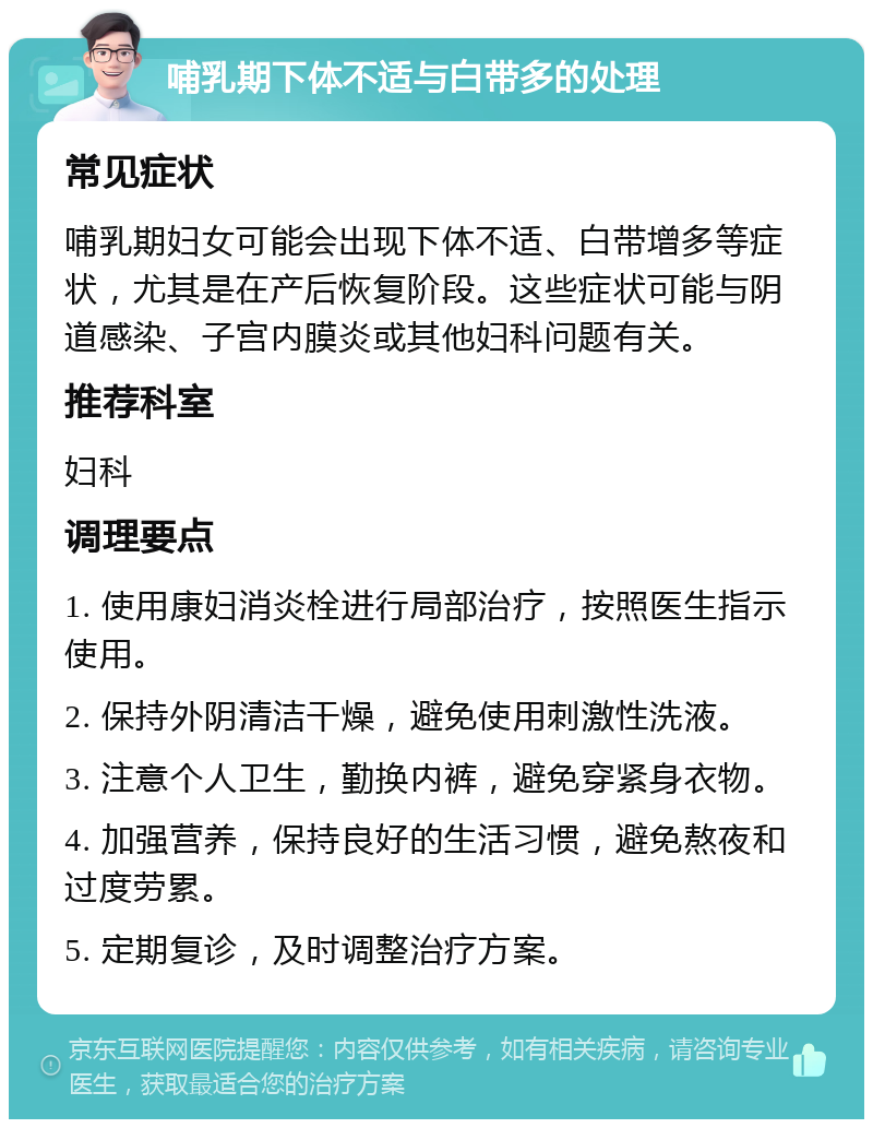 哺乳期下体不适与白带多的处理 常见症状 哺乳期妇女可能会出现下体不适、白带增多等症状，尤其是在产后恢复阶段。这些症状可能与阴道感染、子宫内膜炎或其他妇科问题有关。 推荐科室 妇科 调理要点 1. 使用康妇消炎栓进行局部治疗，按照医生指示使用。 2. 保持外阴清洁干燥，避免使用刺激性洗液。 3. 注意个人卫生，勤换内裤，避免穿紧身衣物。 4. 加强营养，保持良好的生活习惯，避免熬夜和过度劳累。 5. 定期复诊，及时调整治疗方案。