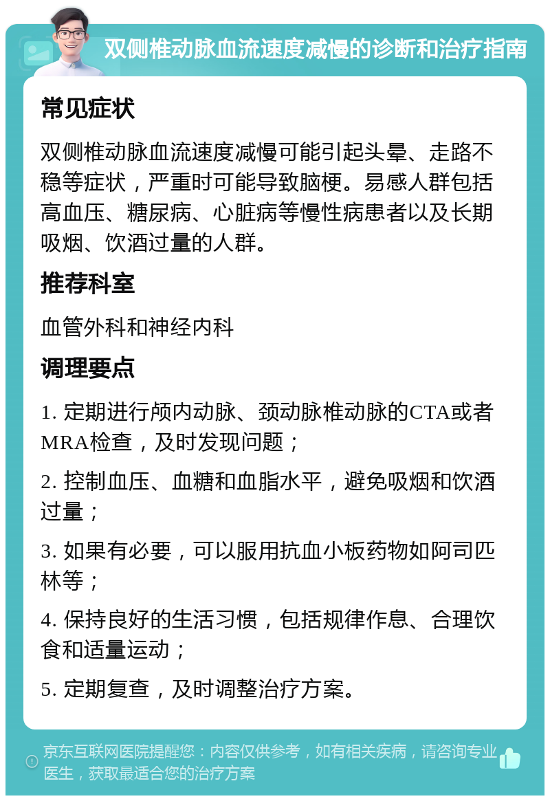 双侧椎动脉血流速度减慢的诊断和治疗指南 常见症状 双侧椎动脉血流速度减慢可能引起头晕、走路不稳等症状，严重时可能导致脑梗。易感人群包括高血压、糖尿病、心脏病等慢性病患者以及长期吸烟、饮酒过量的人群。 推荐科室 血管外科和神经内科 调理要点 1. 定期进行颅内动脉、颈动脉椎动脉的CTA或者MRA检查，及时发现问题； 2. 控制血压、血糖和血脂水平，避免吸烟和饮酒过量； 3. 如果有必要，可以服用抗血小板药物如阿司匹林等； 4. 保持良好的生活习惯，包括规律作息、合理饮食和适量运动； 5. 定期复查，及时调整治疗方案。