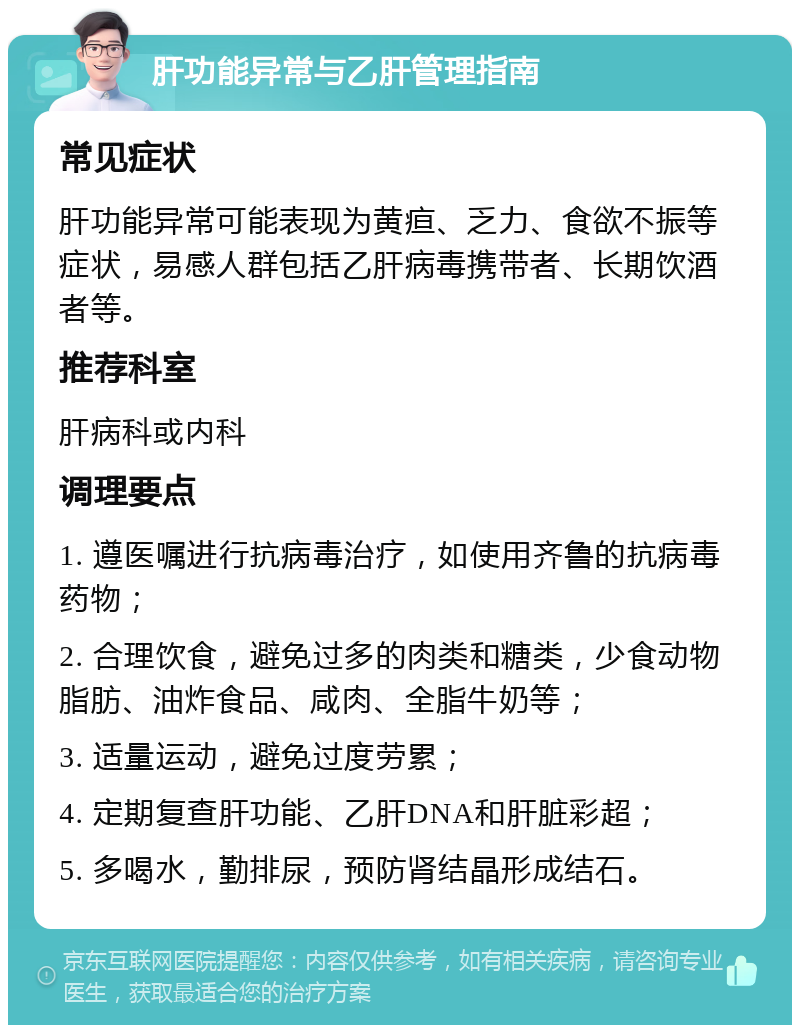 肝功能异常与乙肝管理指南 常见症状 肝功能异常可能表现为黄疸、乏力、食欲不振等症状，易感人群包括乙肝病毒携带者、长期饮酒者等。 推荐科室 肝病科或内科 调理要点 1. 遵医嘱进行抗病毒治疗，如使用齐鲁的抗病毒药物； 2. 合理饮食，避免过多的肉类和糖类，少食动物脂肪、油炸食品、咸肉、全脂牛奶等； 3. 适量运动，避免过度劳累； 4. 定期复查肝功能、乙肝DNA和肝脏彩超； 5. 多喝水，勤排尿，预防肾结晶形成结石。