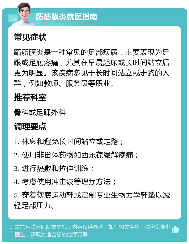 跖筋膜炎就医指南 常见症状 跖筋膜炎是一种常见的足部疾病，主要表现为足跟或足底疼痛，尤其在早晨起床或长时间站立后更为明显。该疾病多见于长时间站立或走路的人群，例如教师、服务员等职业。 推荐科室 骨科或足踝外科 调理要点 1. 休息和避免长时间站立或走路； 2. 使用非甾体药物如西乐葆缓解疼痛； 3. 进行热敷和拉伸训练； 4. 考虑使用冲击波等理疗方法； 5. 穿着软底运动鞋或定制专业生物力学鞋垫以减轻足部压力。