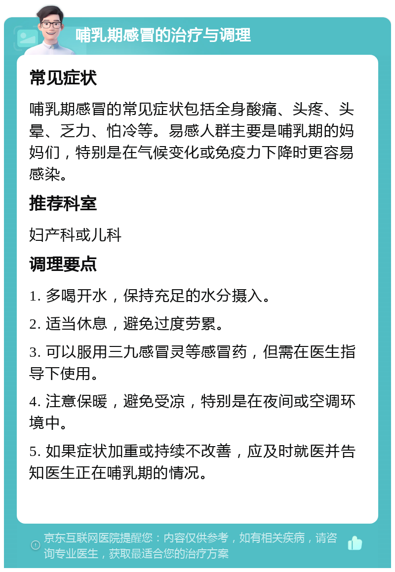 哺乳期感冒的治疗与调理 常见症状 哺乳期感冒的常见症状包括全身酸痛、头疼、头晕、乏力、怕冷等。易感人群主要是哺乳期的妈妈们，特别是在气候变化或免疫力下降时更容易感染。 推荐科室 妇产科或儿科 调理要点 1. 多喝开水，保持充足的水分摄入。 2. 适当休息，避免过度劳累。 3. 可以服用三九感冒灵等感冒药，但需在医生指导下使用。 4. 注意保暖，避免受凉，特别是在夜间或空调环境中。 5. 如果症状加重或持续不改善，应及时就医并告知医生正在哺乳期的情况。