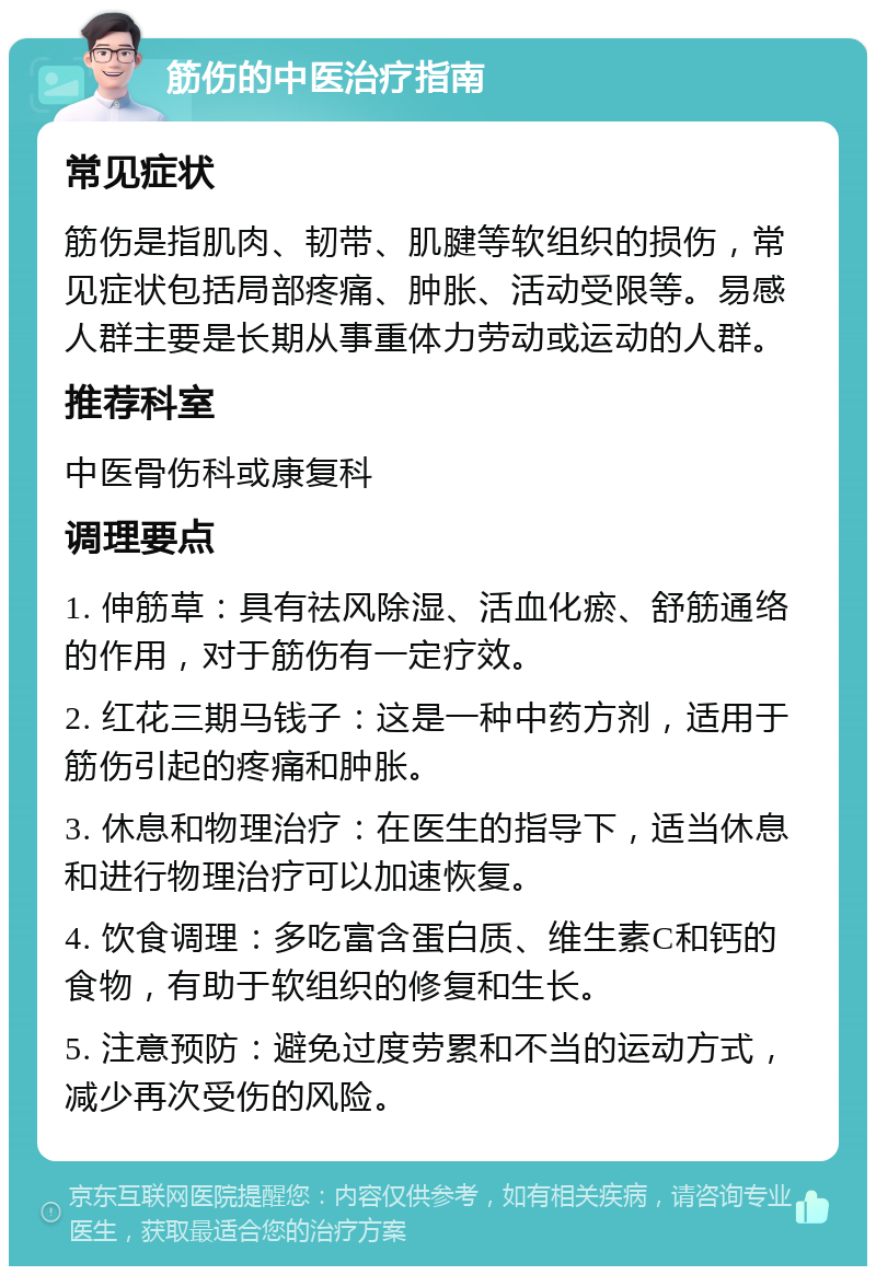 筋伤的中医治疗指南 常见症状 筋伤是指肌肉、韧带、肌腱等软组织的损伤，常见症状包括局部疼痛、肿胀、活动受限等。易感人群主要是长期从事重体力劳动或运动的人群。 推荐科室 中医骨伤科或康复科 调理要点 1. 伸筋草：具有祛风除湿、活血化瘀、舒筋通络的作用，对于筋伤有一定疗效。 2. 红花三期马钱子：这是一种中药方剂，适用于筋伤引起的疼痛和肿胀。 3. 休息和物理治疗：在医生的指导下，适当休息和进行物理治疗可以加速恢复。 4. 饮食调理：多吃富含蛋白质、维生素C和钙的食物，有助于软组织的修复和生长。 5. 注意预防：避免过度劳累和不当的运动方式，减少再次受伤的风险。