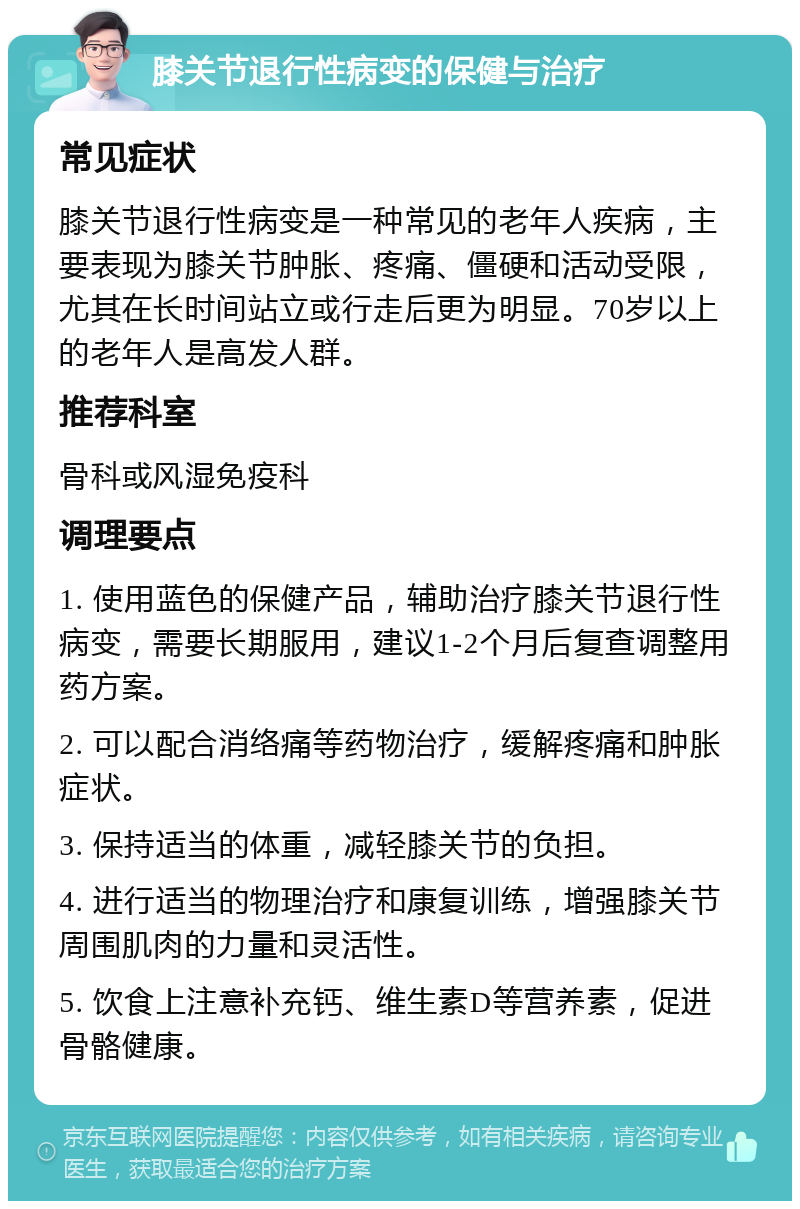 膝关节退行性病变的保健与治疗 常见症状 膝关节退行性病变是一种常见的老年人疾病，主要表现为膝关节肿胀、疼痛、僵硬和活动受限，尤其在长时间站立或行走后更为明显。70岁以上的老年人是高发人群。 推荐科室 骨科或风湿免疫科 调理要点 1. 使用蓝色的保健产品，辅助治疗膝关节退行性病变，需要长期服用，建议1-2个月后复查调整用药方案。 2. 可以配合消络痛等药物治疗，缓解疼痛和肿胀症状。 3. 保持适当的体重，减轻膝关节的负担。 4. 进行适当的物理治疗和康复训练，增强膝关节周围肌肉的力量和灵活性。 5. 饮食上注意补充钙、维生素D等营养素，促进骨骼健康。