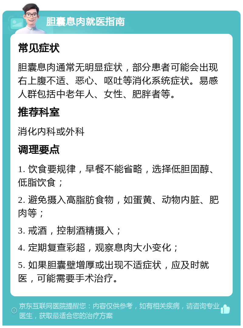 胆囊息肉就医指南 常见症状 胆囊息肉通常无明显症状，部分患者可能会出现右上腹不适、恶心、呕吐等消化系统症状。易感人群包括中老年人、女性、肥胖者等。 推荐科室 消化内科或外科 调理要点 1. 饮食要规律，早餐不能省略，选择低胆固醇、低脂饮食； 2. 避免摄入高脂肪食物，如蛋黄、动物内脏、肥肉等； 3. 戒酒，控制酒精摄入； 4. 定期复查彩超，观察息肉大小变化； 5. 如果胆囊壁增厚或出现不适症状，应及时就医，可能需要手术治疗。