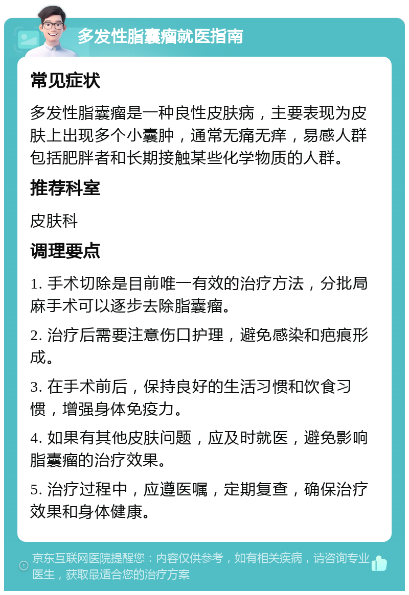 多发性脂囊瘤就医指南 常见症状 多发性脂囊瘤是一种良性皮肤病，主要表现为皮肤上出现多个小囊肿，通常无痛无痒，易感人群包括肥胖者和长期接触某些化学物质的人群。 推荐科室 皮肤科 调理要点 1. 手术切除是目前唯一有效的治疗方法，分批局麻手术可以逐步去除脂囊瘤。 2. 治疗后需要注意伤口护理，避免感染和疤痕形成。 3. 在手术前后，保持良好的生活习惯和饮食习惯，增强身体免疫力。 4. 如果有其他皮肤问题，应及时就医，避免影响脂囊瘤的治疗效果。 5. 治疗过程中，应遵医嘱，定期复查，确保治疗效果和身体健康。