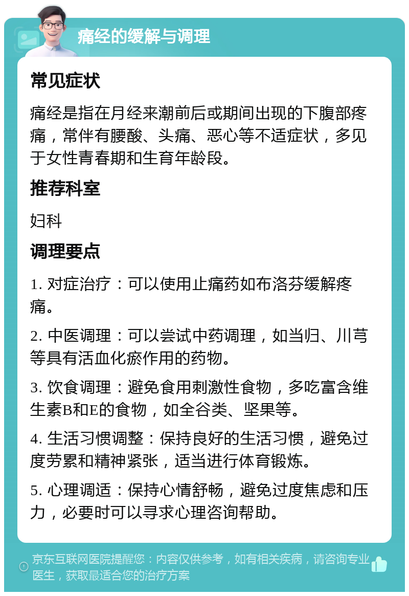 痛经的缓解与调理 常见症状 痛经是指在月经来潮前后或期间出现的下腹部疼痛，常伴有腰酸、头痛、恶心等不适症状，多见于女性青春期和生育年龄段。 推荐科室 妇科 调理要点 1. 对症治疗：可以使用止痛药如布洛芬缓解疼痛。 2. 中医调理：可以尝试中药调理，如当归、川芎等具有活血化瘀作用的药物。 3. 饮食调理：避免食用刺激性食物，多吃富含维生素B和E的食物，如全谷类、坚果等。 4. 生活习惯调整：保持良好的生活习惯，避免过度劳累和精神紧张，适当进行体育锻炼。 5. 心理调适：保持心情舒畅，避免过度焦虑和压力，必要时可以寻求心理咨询帮助。