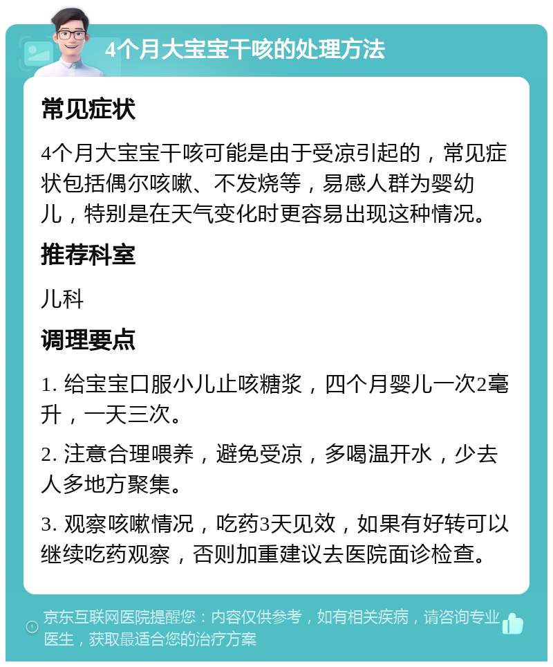 4个月大宝宝干咳的处理方法 常见症状 4个月大宝宝干咳可能是由于受凉引起的，常见症状包括偶尔咳嗽、不发烧等，易感人群为婴幼儿，特别是在天气变化时更容易出现这种情况。 推荐科室 儿科 调理要点 1. 给宝宝口服小儿止咳糖浆，四个月婴儿一次2毫升，一天三次。 2. 注意合理喂养，避免受凉，多喝温开水，少去人多地方聚集。 3. 观察咳嗽情况，吃药3天见效，如果有好转可以继续吃药观察，否则加重建议去医院面诊检查。