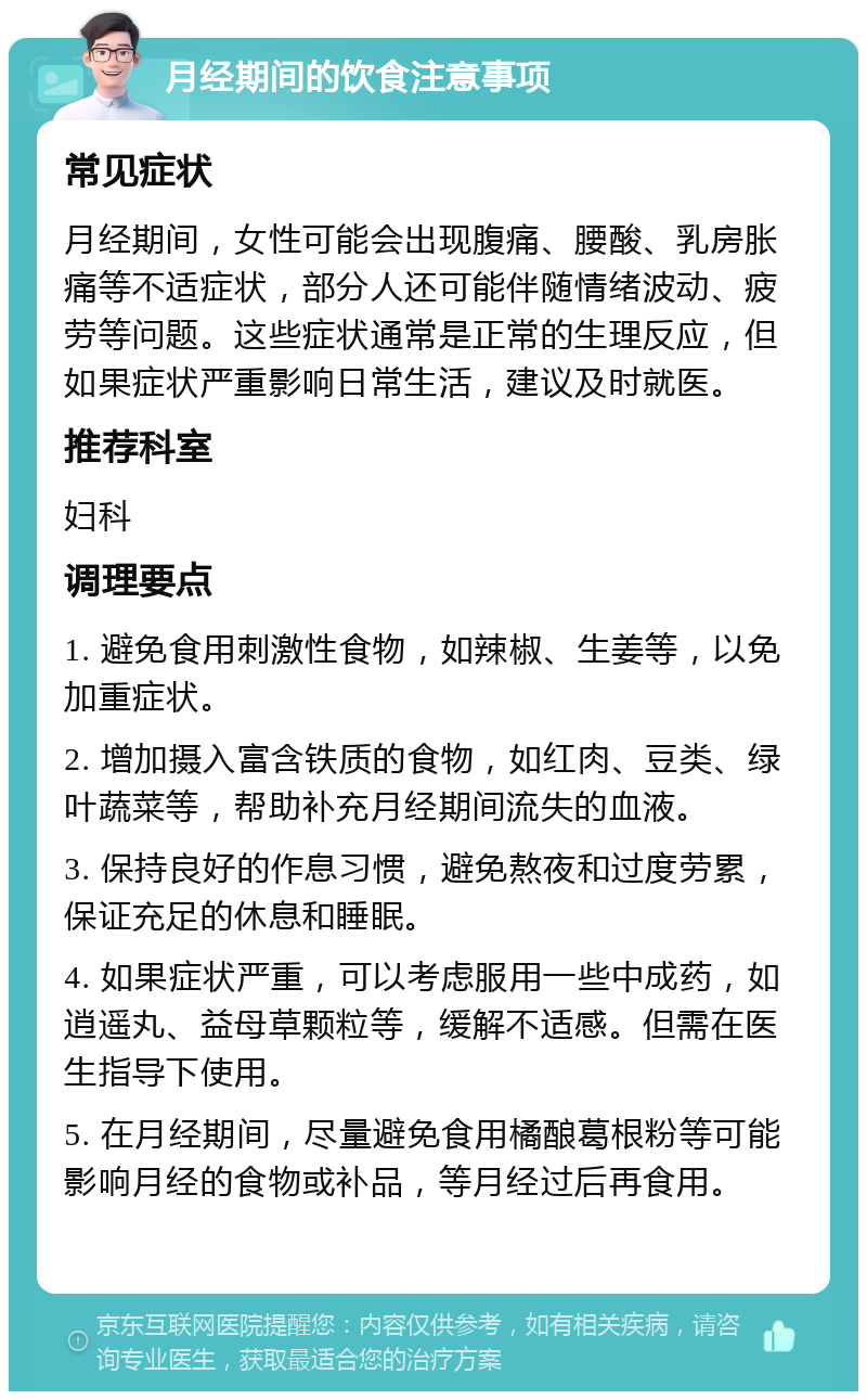 月经期间的饮食注意事项 常见症状 月经期间，女性可能会出现腹痛、腰酸、乳房胀痛等不适症状，部分人还可能伴随情绪波动、疲劳等问题。这些症状通常是正常的生理反应，但如果症状严重影响日常生活，建议及时就医。 推荐科室 妇科 调理要点 1. 避免食用刺激性食物，如辣椒、生姜等，以免加重症状。 2. 增加摄入富含铁质的食物，如红肉、豆类、绿叶蔬菜等，帮助补充月经期间流失的血液。 3. 保持良好的作息习惯，避免熬夜和过度劳累，保证充足的休息和睡眠。 4. 如果症状严重，可以考虑服用一些中成药，如逍遥丸、益母草颗粒等，缓解不适感。但需在医生指导下使用。 5. 在月经期间，尽量避免食用橘酿葛根粉等可能影响月经的食物或补品，等月经过后再食用。