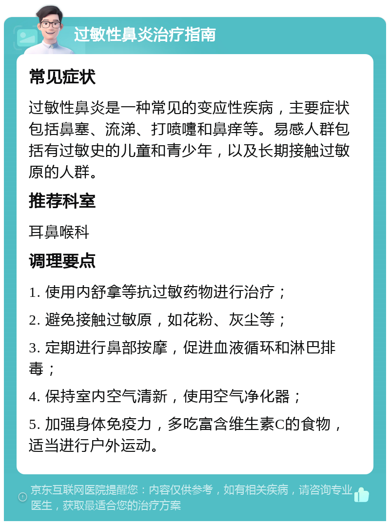 过敏性鼻炎治疗指南 常见症状 过敏性鼻炎是一种常见的变应性疾病，主要症状包括鼻塞、流涕、打喷嚏和鼻痒等。易感人群包括有过敏史的儿童和青少年，以及长期接触过敏原的人群。 推荐科室 耳鼻喉科 调理要点 1. 使用内舒拿等抗过敏药物进行治疗； 2. 避免接触过敏原，如花粉、灰尘等； 3. 定期进行鼻部按摩，促进血液循环和淋巴排毒； 4. 保持室内空气清新，使用空气净化器； 5. 加强身体免疫力，多吃富含维生素C的食物，适当进行户外运动。