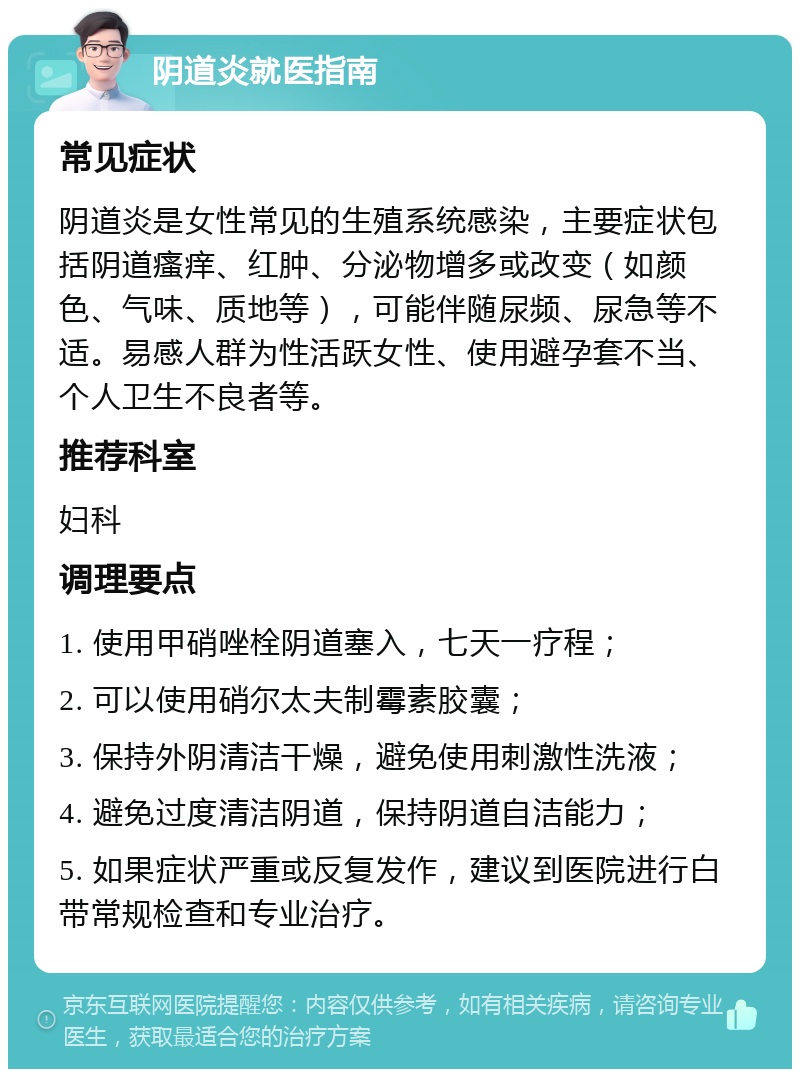 阴道炎就医指南 常见症状 阴道炎是女性常见的生殖系统感染，主要症状包括阴道瘙痒、红肿、分泌物增多或改变（如颜色、气味、质地等），可能伴随尿频、尿急等不适。易感人群为性活跃女性、使用避孕套不当、个人卫生不良者等。 推荐科室 妇科 调理要点 1. 使用甲硝唑栓阴道塞入，七天一疗程； 2. 可以使用硝尔太夫制霉素胶囊； 3. 保持外阴清洁干燥，避免使用刺激性洗液； 4. 避免过度清洁阴道，保持阴道自洁能力； 5. 如果症状严重或反复发作，建议到医院进行白带常规检查和专业治疗。