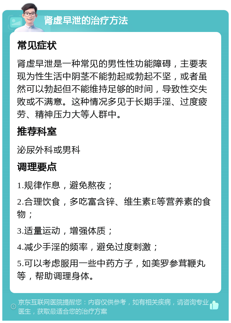 肾虚早泄的治疗方法 常见症状 肾虚早泄是一种常见的男性性功能障碍，主要表现为性生活中阴茎不能勃起或勃起不坚，或者虽然可以勃起但不能维持足够的时间，导致性交失败或不满意。这种情况多见于长期手淫、过度疲劳、精神压力大等人群中。 推荐科室 泌尿外科或男科 调理要点 1.规律作息，避免熬夜； 2.合理饮食，多吃富含锌、维生素E等营养素的食物； 3.适量运动，增强体质； 4.减少手淫的频率，避免过度刺激； 5.可以考虑服用一些中药方子，如美罗参茸鞭丸等，帮助调理身体。