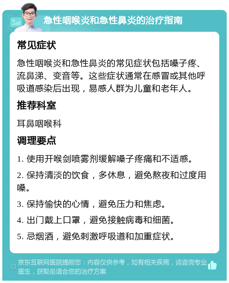 急性咽喉炎和急性鼻炎的治疗指南 常见症状 急性咽喉炎和急性鼻炎的常见症状包括嗓子疼、流鼻涕、变音等。这些症状通常在感冒或其他呼吸道感染后出现，易感人群为儿童和老年人。 推荐科室 耳鼻咽喉科 调理要点 1. 使用开喉剑喷雾剂缓解嗓子疼痛和不适感。 2. 保持清淡的饮食，多休息，避免熬夜和过度用嗓。 3. 保持愉快的心情，避免压力和焦虑。 4. 出门戴上口罩，避免接触病毒和细菌。 5. 忌烟酒，避免刺激呼吸道和加重症状。