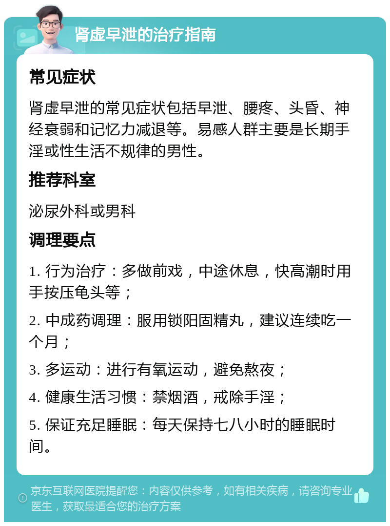 肾虚早泄的治疗指南 常见症状 肾虚早泄的常见症状包括早泄、腰疼、头昏、神经衰弱和记忆力减退等。易感人群主要是长期手淫或性生活不规律的男性。 推荐科室 泌尿外科或男科 调理要点 1. 行为治疗：多做前戏，中途休息，快高潮时用手按压龟头等； 2. 中成药调理：服用锁阳固精丸，建议连续吃一个月； 3. 多运动：进行有氧运动，避免熬夜； 4. 健康生活习惯：禁烟酒，戒除手淫； 5. 保证充足睡眠：每天保持七八小时的睡眠时间。