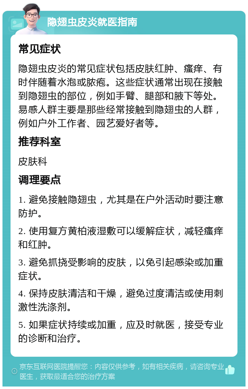 隐翅虫皮炎就医指南 常见症状 隐翅虫皮炎的常见症状包括皮肤红肿、瘙痒、有时伴随着水泡或脓疱。这些症状通常出现在接触到隐翅虫的部位，例如手臂、腿部和腋下等处。易感人群主要是那些经常接触到隐翅虫的人群，例如户外工作者、园艺爱好者等。 推荐科室 皮肤科 调理要点 1. 避免接触隐翅虫，尤其是在户外活动时要注意防护。 2. 使用复方黄柏液湿敷可以缓解症状，减轻瘙痒和红肿。 3. 避免抓挠受影响的皮肤，以免引起感染或加重症状。 4. 保持皮肤清洁和干燥，避免过度清洁或使用刺激性洗涤剂。 5. 如果症状持续或加重，应及时就医，接受专业的诊断和治疗。